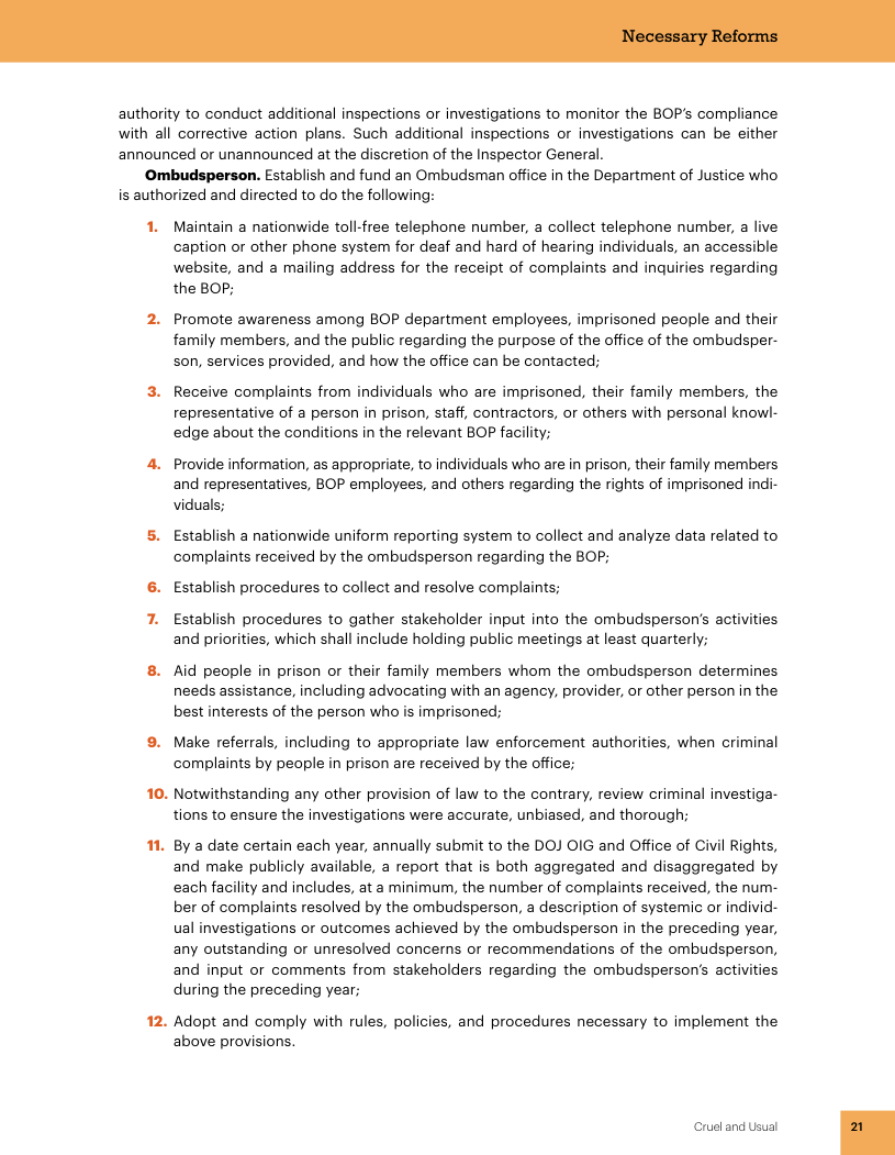 authority to conduct additional inspections or investigations to monitor the BOP’s compliance with all corrective action plans. Such additional inspections or investigations can be either announced or unannounced at the discretion of the Inspector General. ©Ombudsperson. Establish and fund an Ombudsman office in the Department of Justice who is authorized and directed to do the followin 1. Maintain a nationwide toll-free telephone number, a collect telephone number, a live caption or other phone system for deaf and hard of hearing individuals, an accessible website, and a mailing address for the receipt of complaints and inquiries regarding the BOP; 2. Promote awareness among BOP department employees, imprisoned people and their family members, and the public regarding the purpose of the office of the ombudsper- son, services provided, and how the office can be contacted; 3. Receive complaints from individuals who are imprisoned, their family members, the representative of a person in prison, staff, contractors, or others with personal knowl- «edge about the conditions in the relevant BOP facility 4. Provide information, as appropriate, to individuals who are in prison, their family members and representatives, BOP employees, and others regarding the rights of imprisoned in viduals; 5. Establish a nationwide uniform reporting system to collect and analyze data related to complaints received by the ombudsperson regarding the BOP; 6. Establish procedures to collect and resolve complaints; put into the ombudsperson’s acti meetings at least quarterly; 7. Establish procedures to gather stakeholder i and priorities, which shall include holding publi 8. Aid people in prison or their family members whom the ombudsperson determines needs assistance, including advocating with an agency, provider, or other person in the best interests of the person who is imprisoned; inal . Make referrals, including to appropriate law enforcement authorities, when complaints by people in prison are received by the office; 10. Notwithstanding any other provision of law to the contrary, review criminal investiga- tions to ensure the investigations were accurate, unbiased, and thorough; 1. By a date certain each year, annually submit to the DOJ OIG and Office of Civil Rights, and make publicly available, a report that is both aggregated and disaggregated by each facility and includes, at a minimum, the number of complaints received, the num- ber of complaints resolved by the ombudsperson, a description of systemic o individ- ual investigations or outcomes achieved by the ombudsperson in the preceding year, any outstanding or unresolved concerns or recommendations of the ombudsperson, and input or comments from stakeholders regarding the ombudsperson’s acti during the preceding year; 12. Adopt and comply with rules, policies, and procedures necessary to implement the above provisions. Crueland s -